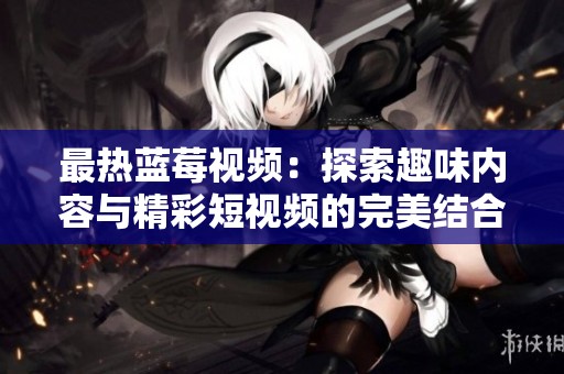 最热蓝莓视频：探索趣味内容与精彩短视频的完美结合