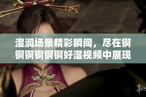 湿润场景精彩瞬间，尽在锕锕锕锕锕锕好湿视频中展现