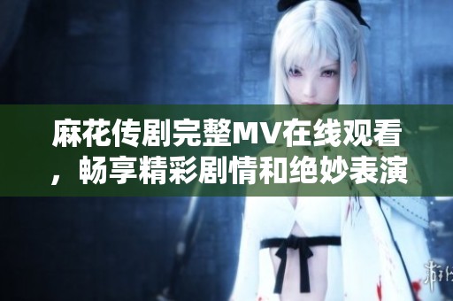 麻花传剧完整MV在线观看，畅享精彩剧情和绝妙表演体验
