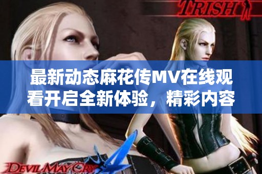 最新动态麻花传MV在线观看开启全新体验，精彩内容不容错过