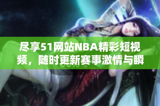 尽享51网站NBA精彩短视频，随时更新赛事激情与瞬间魅力