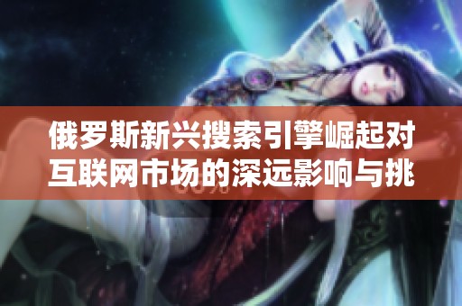 俄罗斯新兴搜索引擎崛起对互联网市场的深远影响与挑战分析