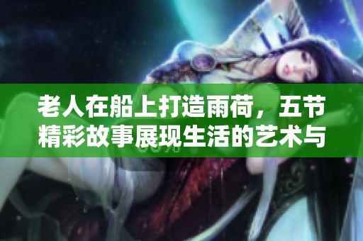 老人在船上打造雨荷，五节精彩故事展现生活的艺术与智慧