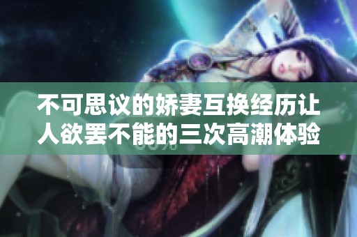 不可思议的娇妻互换经历让人欲罢不能的三次高潮体验