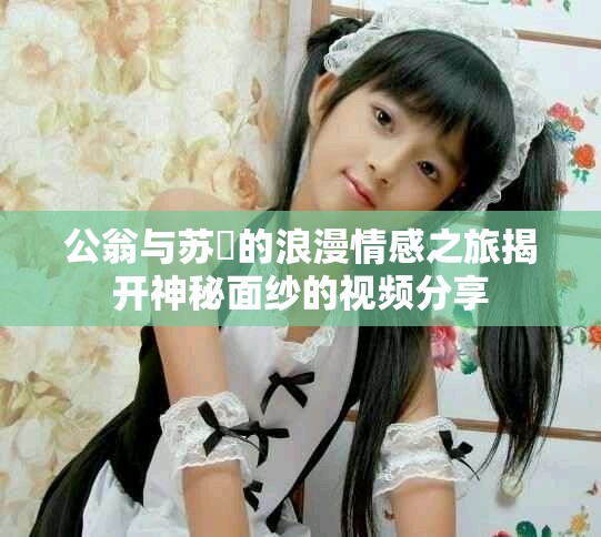 公翁与苏玥的浪漫情感之旅揭开神秘面纱的视频分享