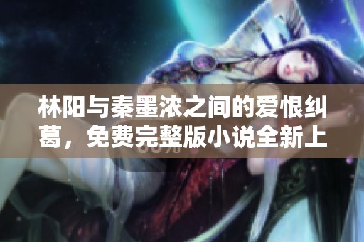林阳与秦墨浓之间的爱恨纠葛，免费完整版小说全新上线