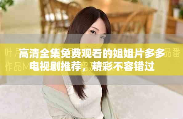 高清全集免费观看的姐姐片多多电视剧推荐，精彩不容错过
