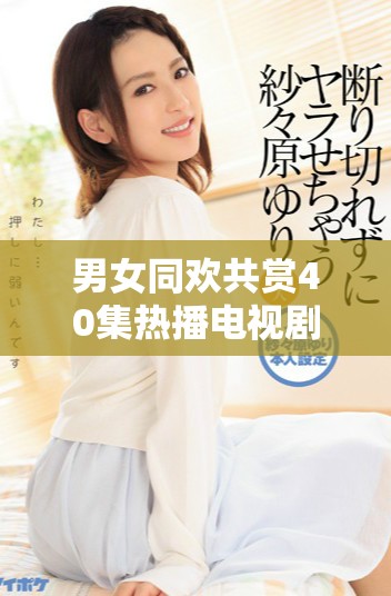男女同欢共赏40集热播电视剧，尽享精彩剧情与感人瞬间