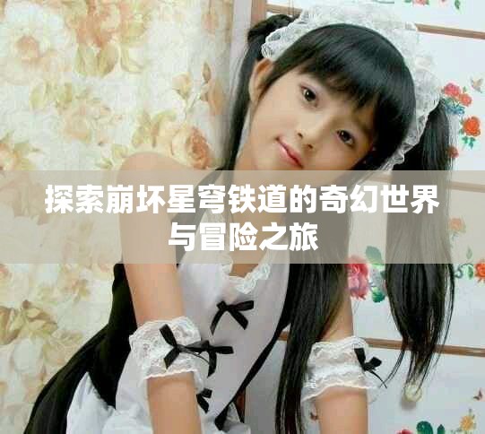 探索崩坏星穹铁道的奇幻世界与冒险之旅