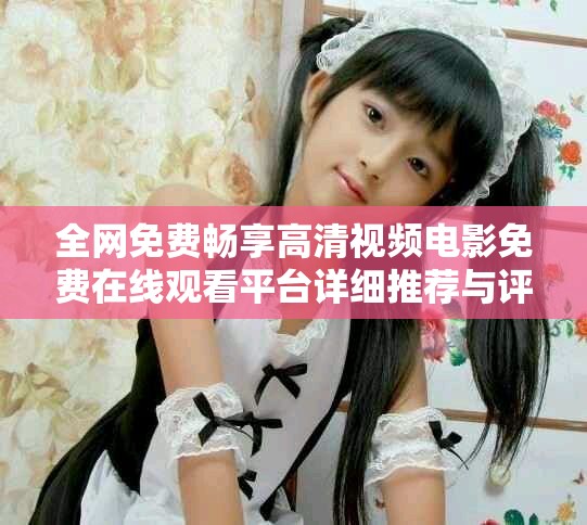 全网免费畅享高清视频电影免费在线观看平台详细推荐与评测