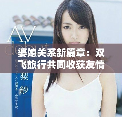 婆媳关系新篇章：双飞旅行共同收获友情与默契