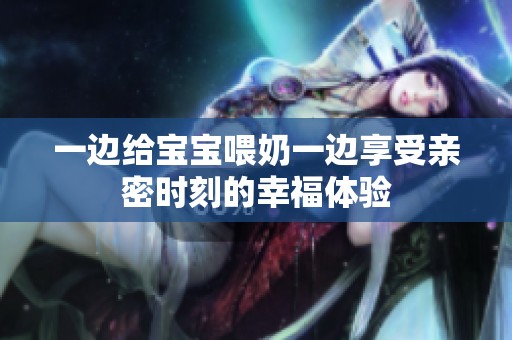 一边给宝宝喂奶一边享受亲密时刻的幸福体验
