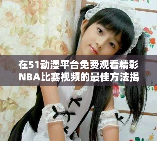 在51动漫平台免费观看精彩NBA比赛视频的最佳方法揭秘