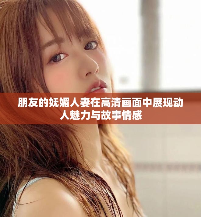 朋友的妩媚人妻在高清画面中展现动人魅力与故事情感