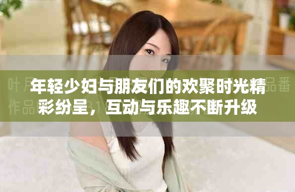 年轻少妇与朋友们的欢聚时光精彩纷呈，互动与乐趣不断升级