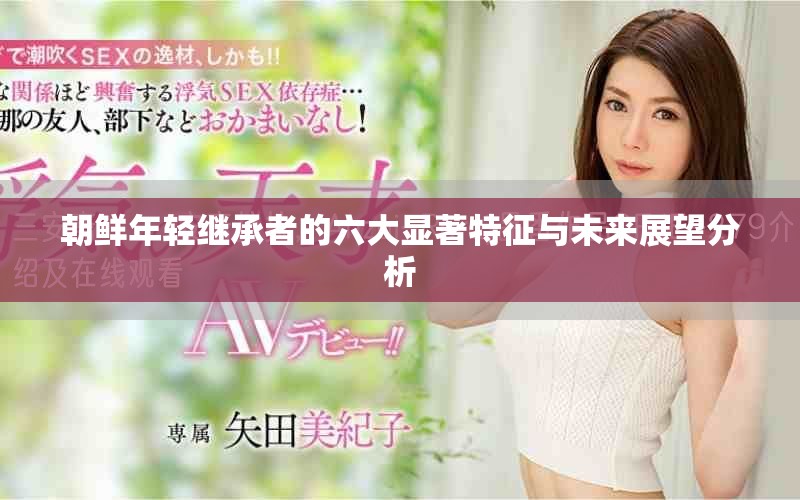 朝鲜年轻继承者的六大显著特征与未来展望分析