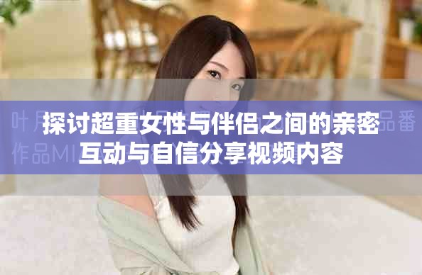 探讨超重女性与伴侣之间的亲密互动与自信分享视频内容