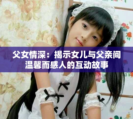 父女情深：揭示女儿与父亲间温馨而感人的互动故事