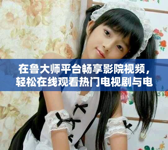 在鲁大师平台畅享影院视频，轻松在线观看热门电视剧与电影