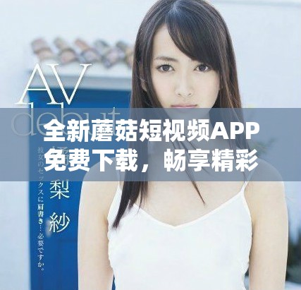 全新蘑菇短视频APP免费下载，畅享精彩短视频世界的乐趣