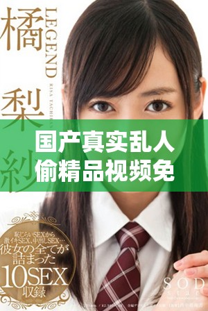 国产真实乱人偷精品视频免费观看全新体验让你大开眼界