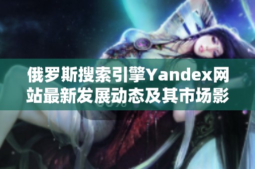 俄罗斯搜索引擎Yandex网站最新发展动态及其市场影响分析