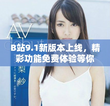 B站9.1新版本上线，精彩功能免费体验等你来探索！