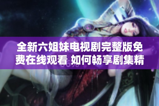 全新六姐妹电视剧完整版免费在线观看 如何畅享剧集精彩瞬间