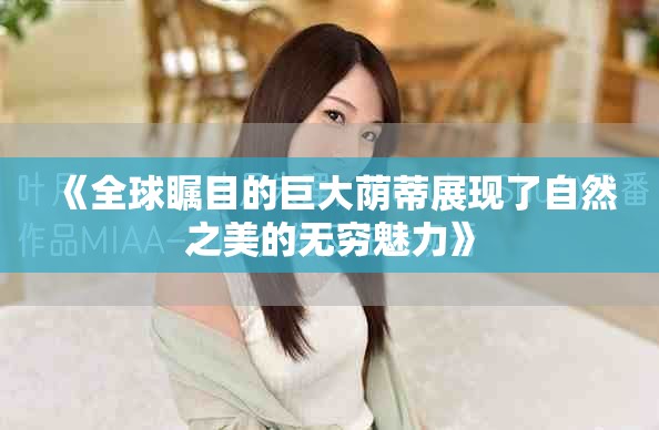 《全球瞩目的巨大荫蒂展现了自然之美的无穷魅力》