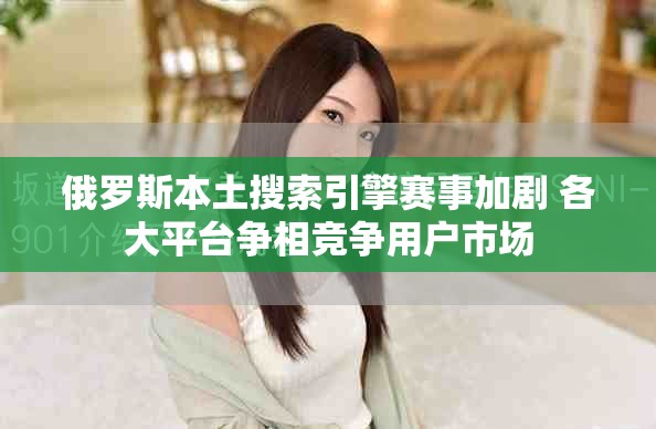 俄罗斯本土搜索引擎赛事加剧 各大平台争相竞争用户市场