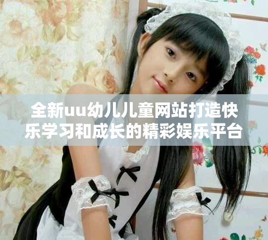 全新uu幼儿儿童网站打造快乐学习和成长的精彩娱乐平台