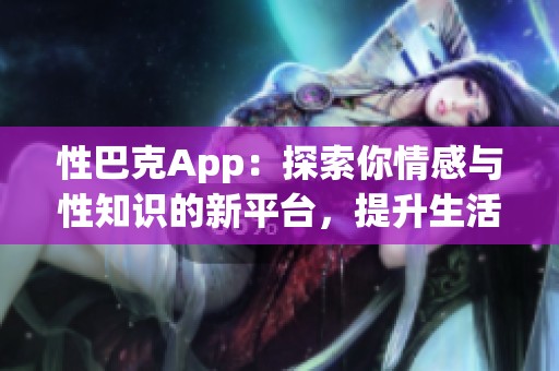 性巴克App：探索你情感与性知识的新平台，提升生活质量