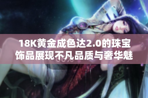 18K黄金成色达2.0的珠宝饰品展现不凡品质与奢华魅力