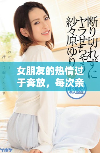 女朋友的热情过于奔放，每次亲密接触都让我感到特别沉重