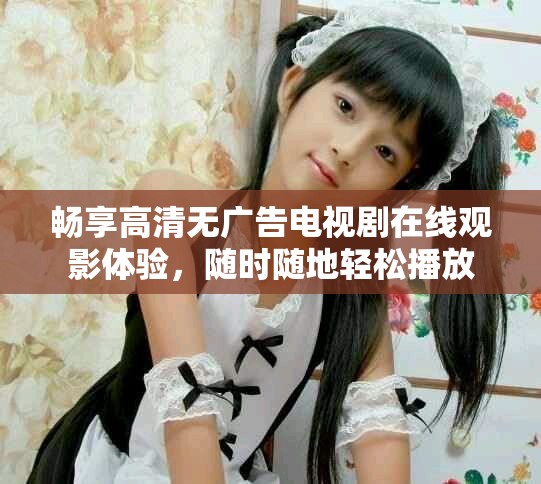畅享高清无广告电视剧在线观影体验，随时随地轻松播放