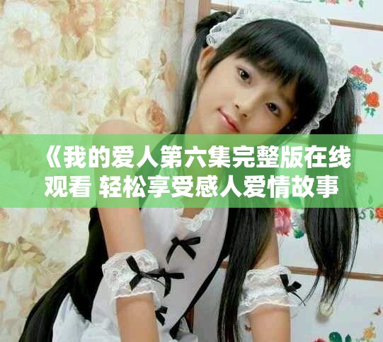 《我的爱人第六集完整版在线观看 轻松享受感人爱情故事》