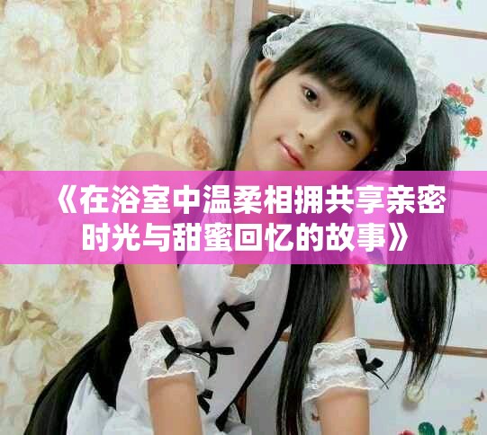 《在浴室中温柔相拥共享亲密时光与甜蜜回忆的故事》