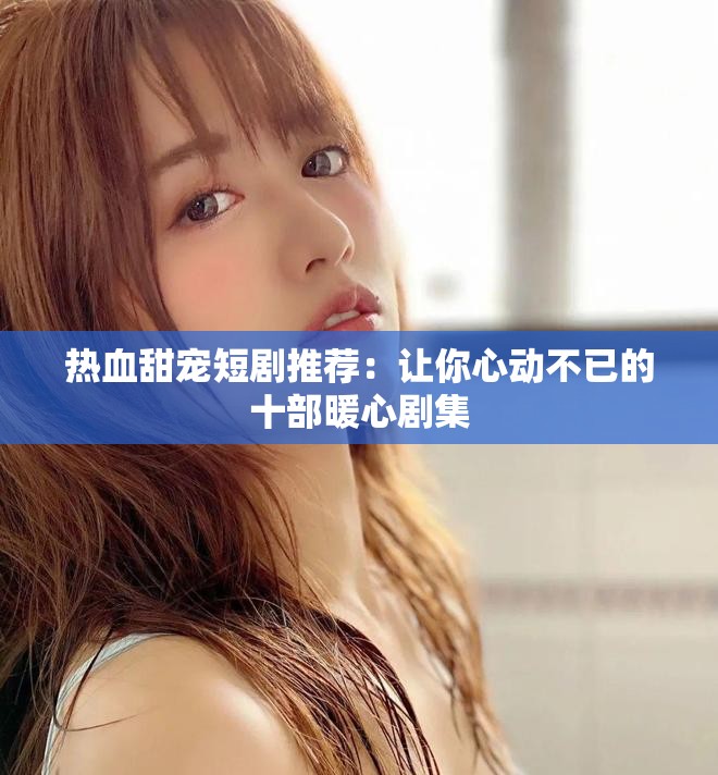 热血甜宠短剧推荐：让你心动不已的十部暖心剧集
