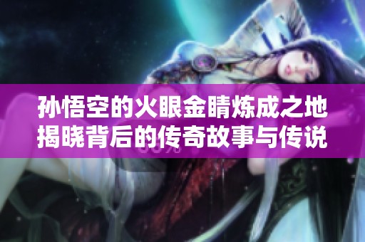 孙悟空的火眼金睛炼成之地揭晓背后的传奇故事与传说