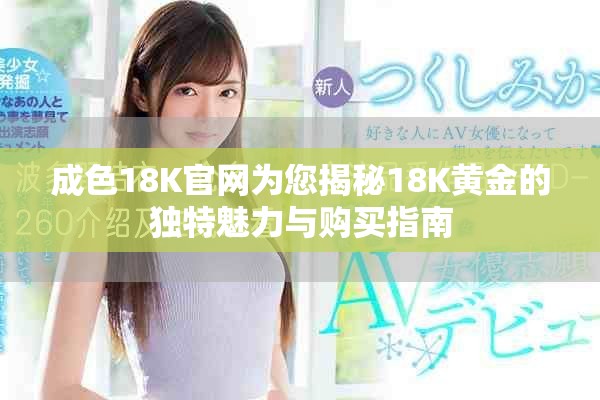 成色18K官网为您揭秘18K黄金的独特魅力与购买指南