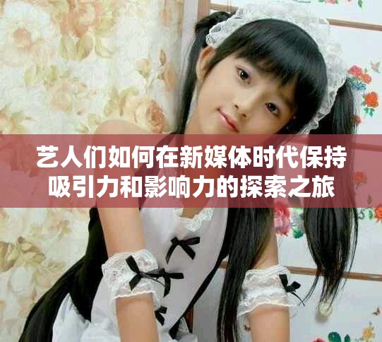 艺人们如何在新媒体时代保持吸引力和影响力的探索之旅