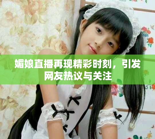 媚娘直播再现精彩时刻，引发网友热议与关注