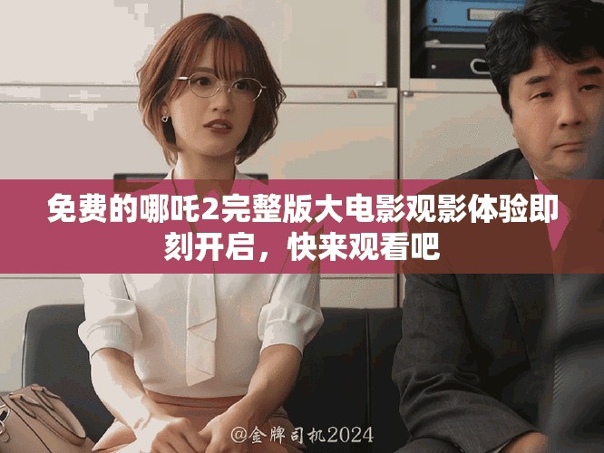 免费的哪吒2完整版大电影观影体验即刻开启，快来观看吧