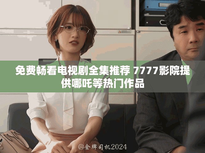 免费畅看电视剧全集推荐 7777影院提供哪吒等热门作品