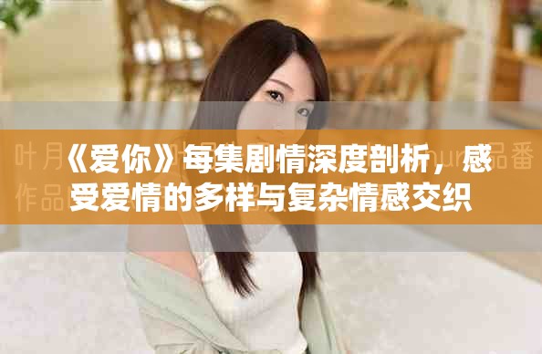 《爱你》每集剧情深度剖析，感受爱情的多样与复杂情感交织