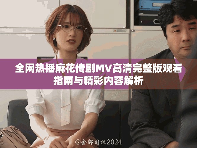 全网热播麻花传剧MV高清完整版观看指南与精彩内容解析
