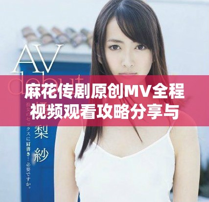 麻花传剧原创MV全程视频观看攻略分享与精彩亮点解析