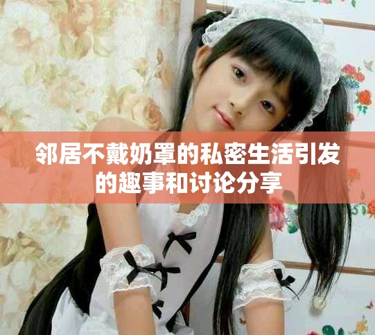 邻居不戴奶罩的私密生活引发的趣事和讨论分享