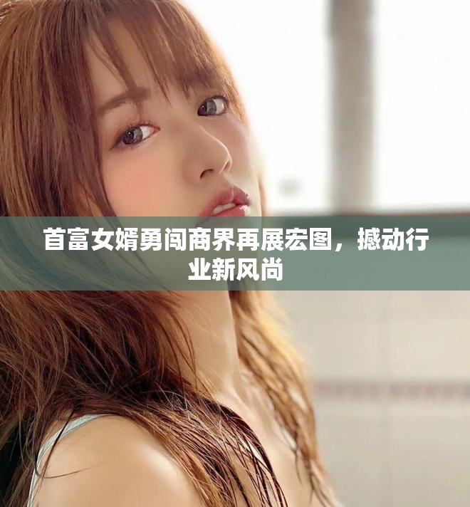 首富女婿勇闯商界再展宏图，撼动行业新风尚