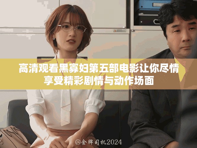 高清观看黑寡妇第五部电影让你尽情享受精彩剧情与动作场面